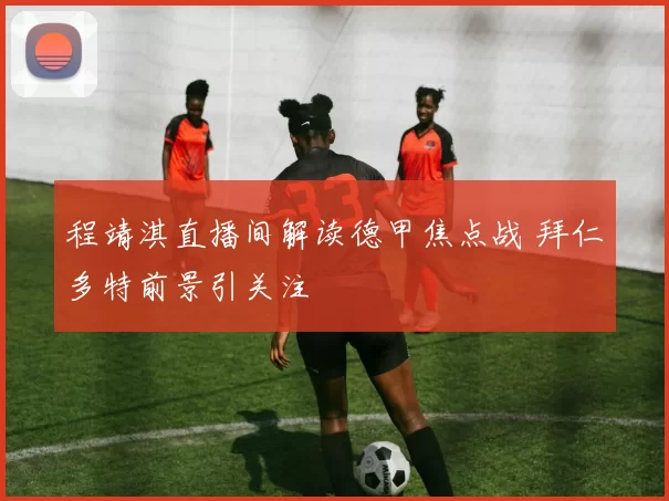 程靖淇直播间解读德甲焦点战 拜仁多特前景引关注