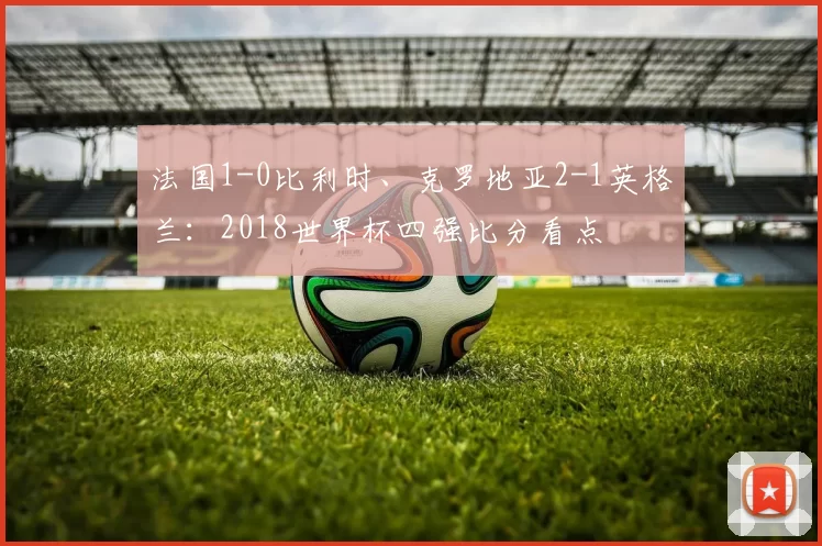 法国1-0比利时、克罗地亚2-1英格兰：2018世界杯四强比分看点