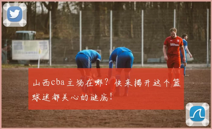 山西cba主场在哪？快来揭开这个篮球迷都关心的谜底！