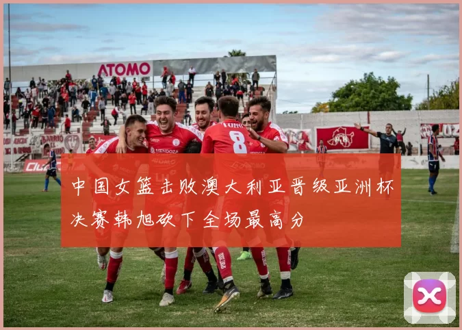中国女篮击败澳大利亚晋级亚洲杯决赛韩旭砍下全场最高分