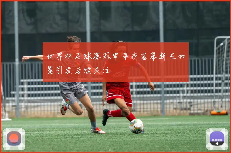 世界杯足球赛冠军争夺落幕新王加冕引发后续关注