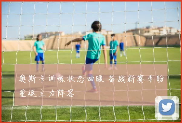 奥斯卡训练状态回暖 备战新赛季盼重返主力阵容