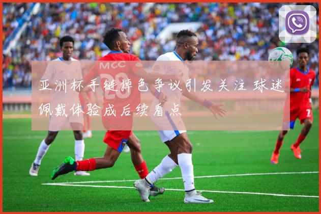 亚洲杯手链掉色争议引发关注 球迷佩戴体验成后续看点